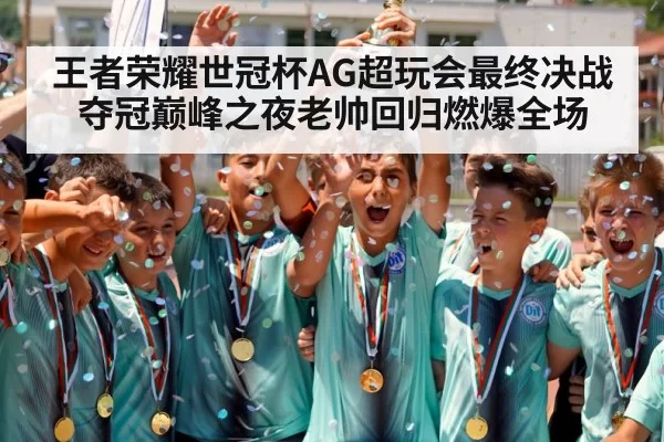王者荣耀世冠杯AG超玩会最终决战夺冠巅峰之夜老帅回归燃爆全场